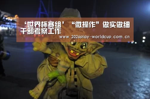 ‘世界杯赛组’“微操作”做实做细干部考察工作(图2) 世界杯附加赛